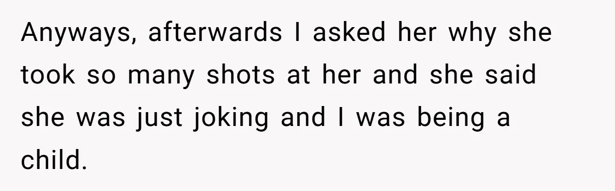 Anyways, afterwards I asked her why she took so many shots at her and she said she was just joking and I was being a child.