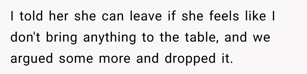 I told her she can leave if she feels like I don't bring anything to the table, and we argued some more and dropped it.