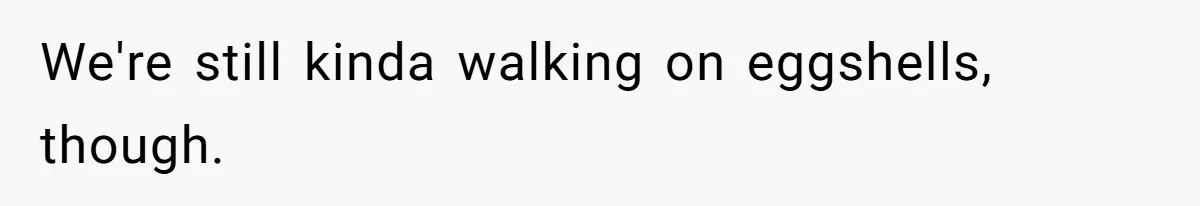 We're still kinda walking on eggshells, though.