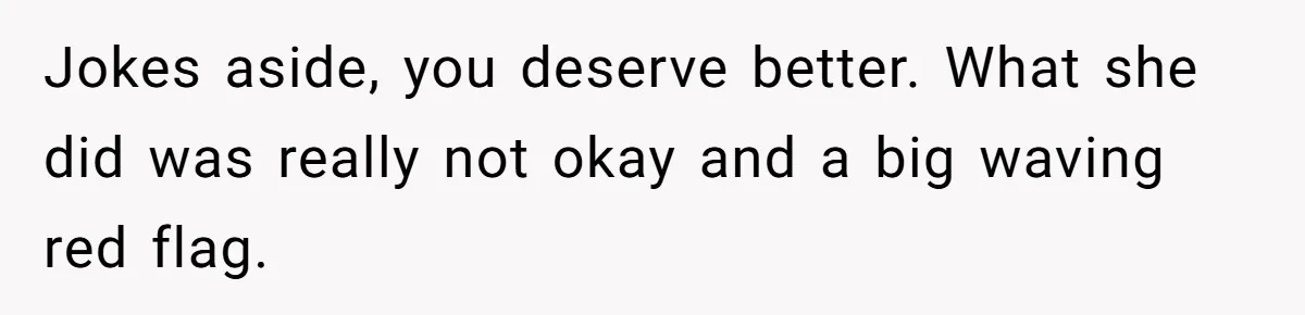 Jokes aside, you deserve better. What she did was really not okay and a big waving red flag.
