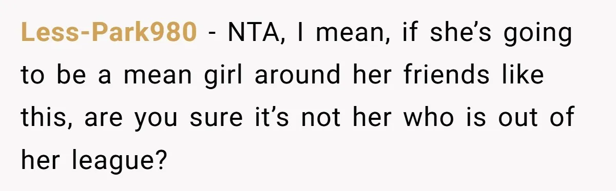 Less-Park980 − NTA, I mean, if she’s going to be a mean girl around her friends like this, are you sure it’s not her who is out of her league?