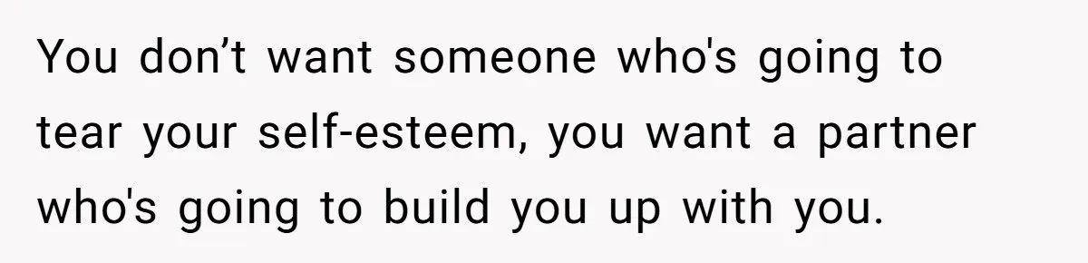 You don’t want someone who's going to tear your self-esteem, you want a partner who's going to build you up with you.