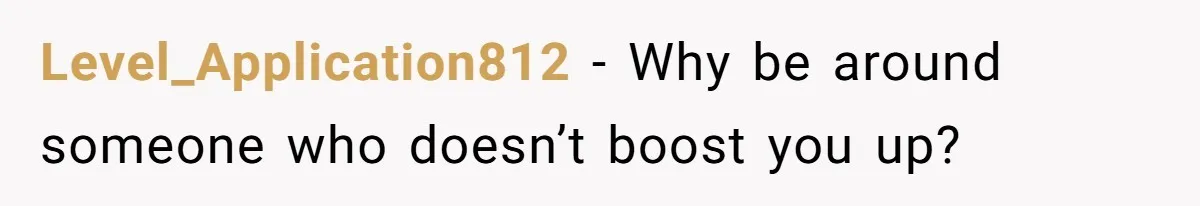 Level_Application812 − Why be around someone who doesn’t boost you up?