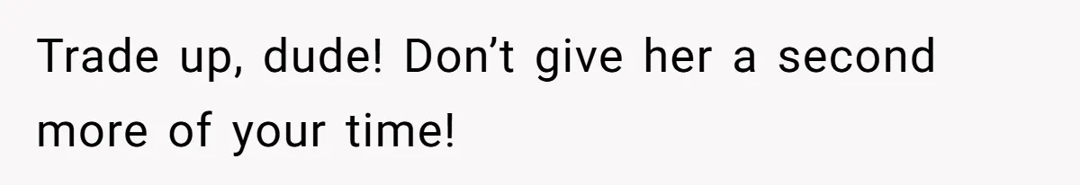 Trade up, dude! Don’t give her a second more of your time!