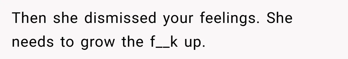 Then she dismissed your feelings. She needs to grow the f__k up.