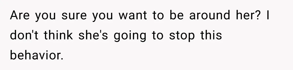 Are you sure you want to be around her? I don't think she's going to stop this behavior.