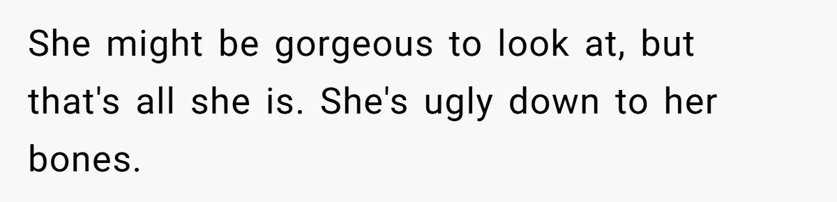 She might be gorgeous to look at, but that's all she is. She's ugly down to her bones.
