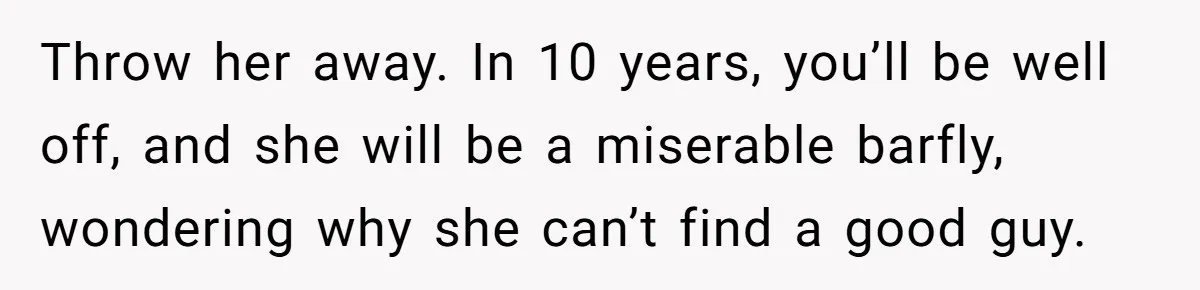 Throw her away. In 10 years, you’ll be well off, and she will be a miserable barfly, wondering why she can’t find a good guy.