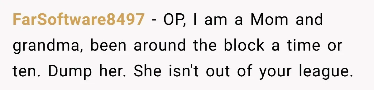 FarSoftware8497 − OP, I am a Mom and grandma, been around the block a time or ten. Dump her. She isn't out of your league.