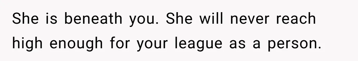 She is beneath you. She will never reach high enough for your league as a person.