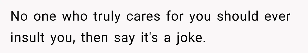 No one who truly cares for you should ever insult you, then say it's a joke.