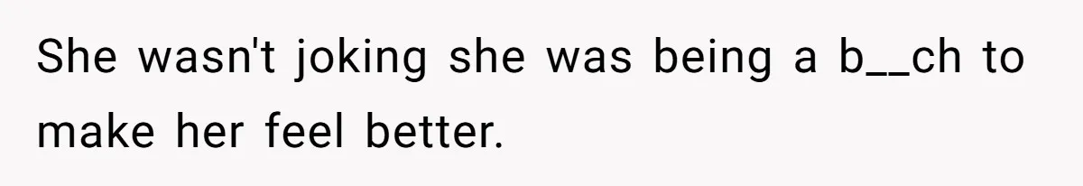 She wasn't joking she was being a b__ch to make her feel better.