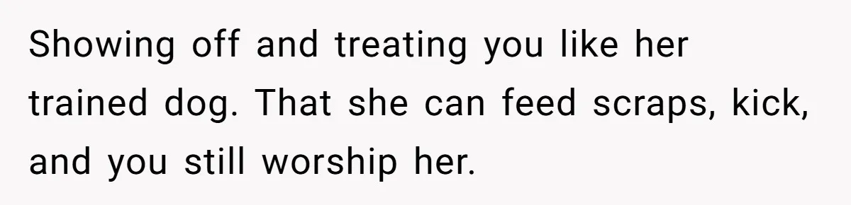 Showing off and treating you like her trained dog. That she can feed scraps, kick, and you still worship her.