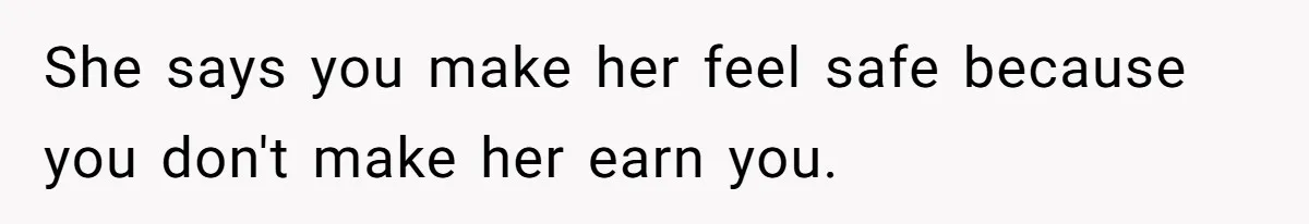 She says you make her feel safe because you don't make her earn you.
