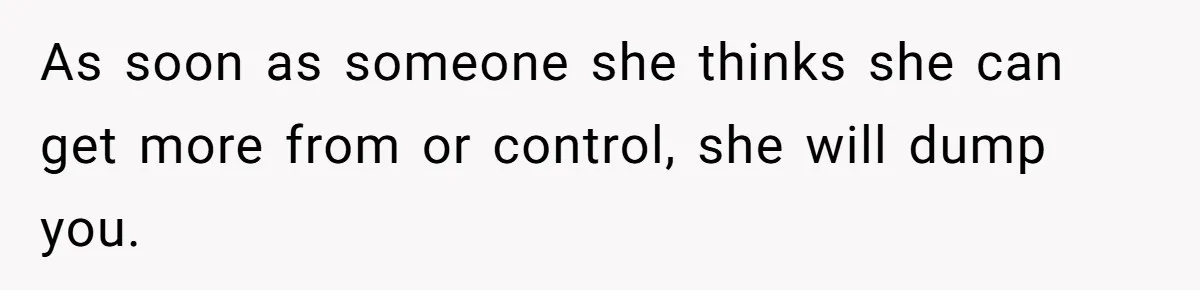 As soon as someone she thinks she can get more from or control, she will dump you.