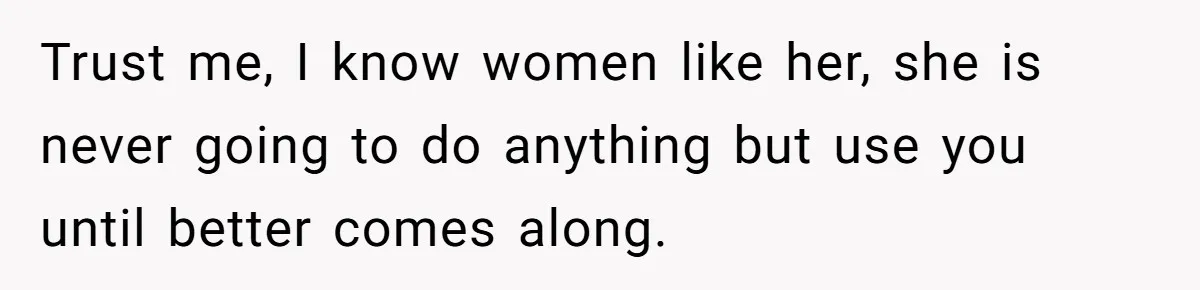 Trust me, I know women like her, she is never going to do anything but use you until better comes along.