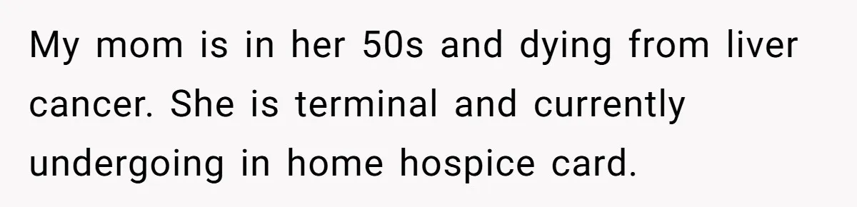 Son Breaks Hospice Rules And Brings Alcohol To Terminally Ill Mom, Family Furious My mom is in her 50s and dying from liver cancer. She is terminal and currently undergoing in home hospice card.