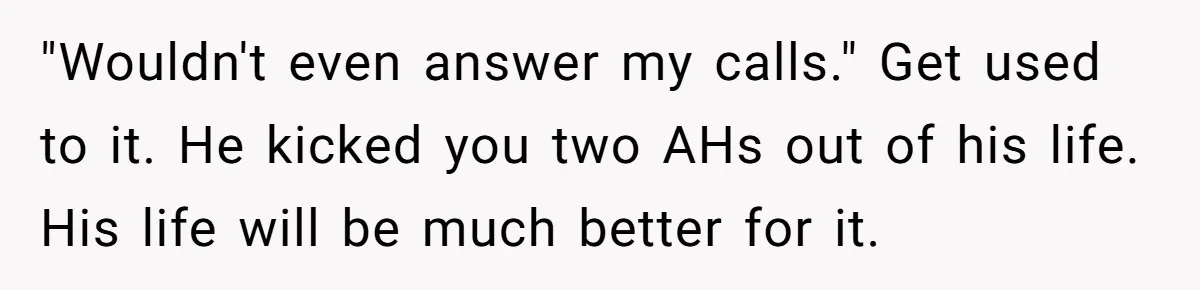 "Wouldn't even answer my calls." Get used to it. He kicked you two AHs out of his life. His life will be much better for it.