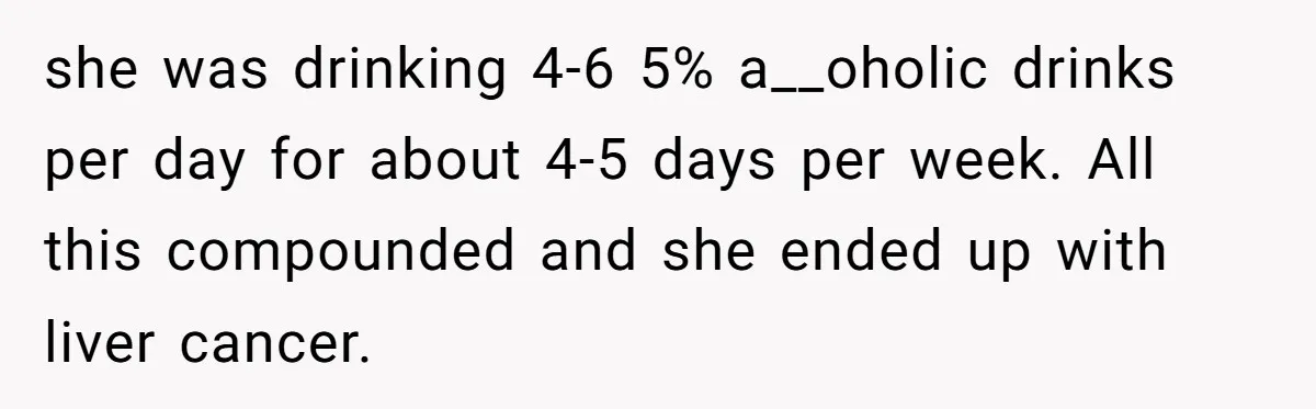 Son Breaks Hospice Rules And Brings Alcohol To Terminally Ill Mom, Family Furious she was drinking 4-6 5% a__oholic drinks per day for about 4-5 days per week. All this compounded and she ended up with liver cancer.