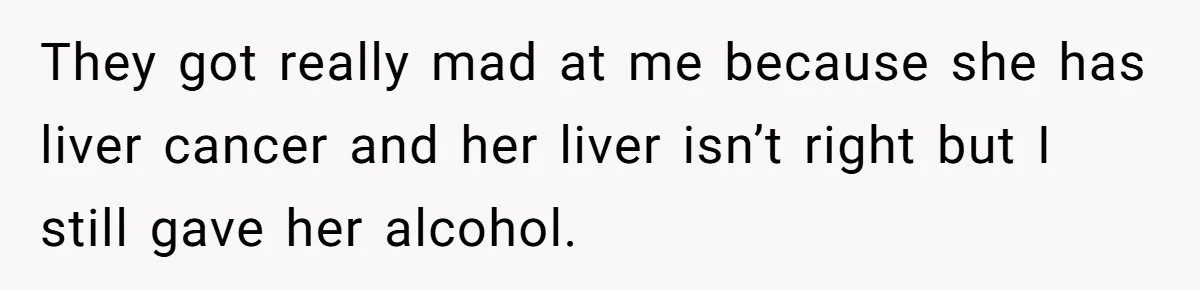 Son Breaks Hospice Rules And Brings Alcohol To Terminally Ill Mom, Family Furious They got really mad at me because she has liver cancer and her liver isn’t right but I still gave her alcohol.