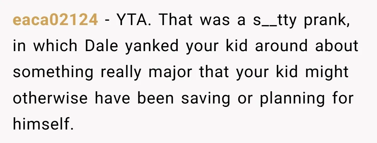 eaca02124 − YTA. That was a s__tty prank, in which Dale yanked your kid around about something really major that your kid might otherwise have been saving or planning for...