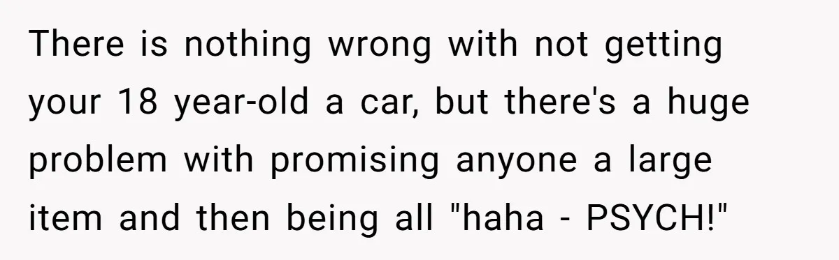 There is nothing wrong with not getting your 18 year-old a car, but there's a huge problem with promising anyone a large item and then being all "haha - PSYCH!"