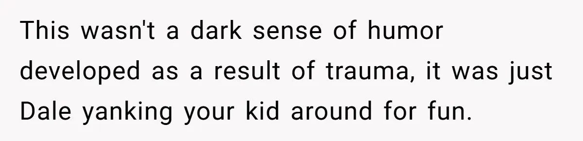 This wasn't a dark sense of humor developed as a result of trauma, it was just Dale yanking your kid around for fun.