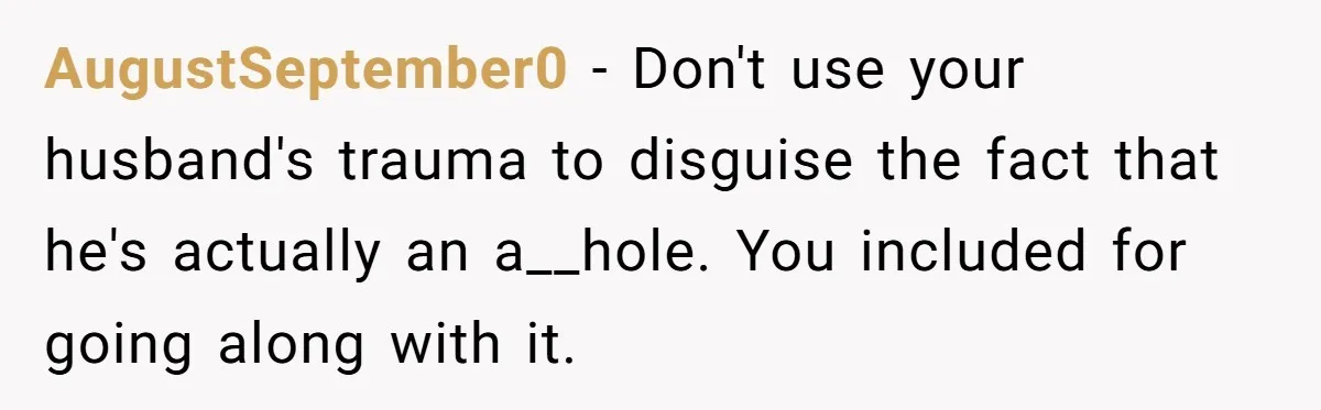 AugustSeptember0 − Don't use your husband's trauma to disguise the fact that he's actually an a__hole. You included for going along with it.