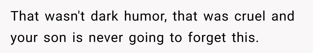 That wasn't dark humor, that was cruel and your son is never going to forget this.