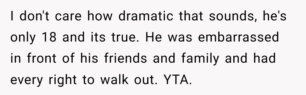 I don't care how dramatic that sounds, he's only 18 and its true. He was embarrassed in front of his friends and family and had every right to walk out....