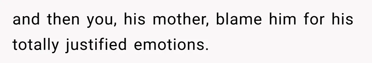 and then you, his mother, blame him for his totally justified emotions.