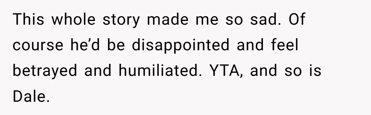 This whole story made me so sad. Of course he’d be disappointed and feel betrayed and humiliated. YTA, and so is Dale.