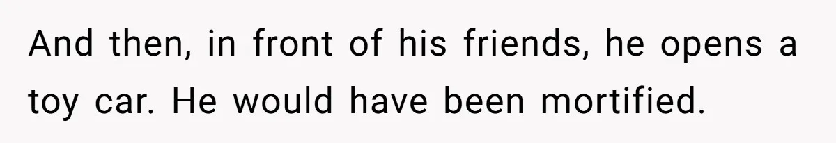 And then, in front of his friends, he opens a toy car. He would have been mortified.