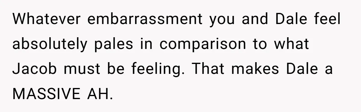 Whatever embarrassment you and Dale feel absolutely pales in comparison to what Jacob must be feeling. That makes Dale a MASSIVE AH.