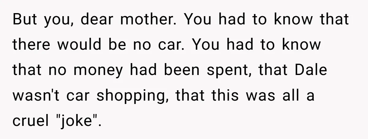 But you, dear mother. You had to know that there would be no car. You had to know that no money had been spent, that Dale wasn't car shopping, that...