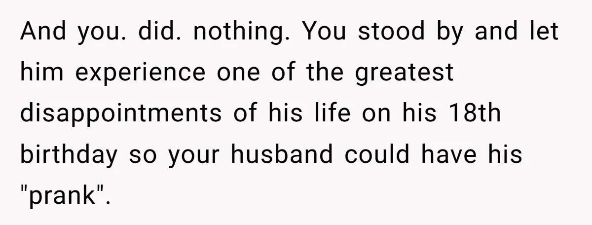 And you. did. nothing. You stood by and let him experience one of the greatest disappointments of his life on his 18th birthday so your husband could have his "prank".
