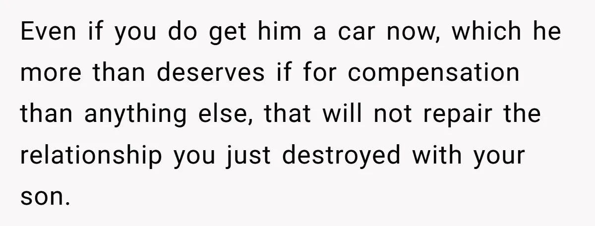 Even if you do get him a car now, which he more than deserves if for compensation than anything else, that will not repair the relationship you just destroyed with...