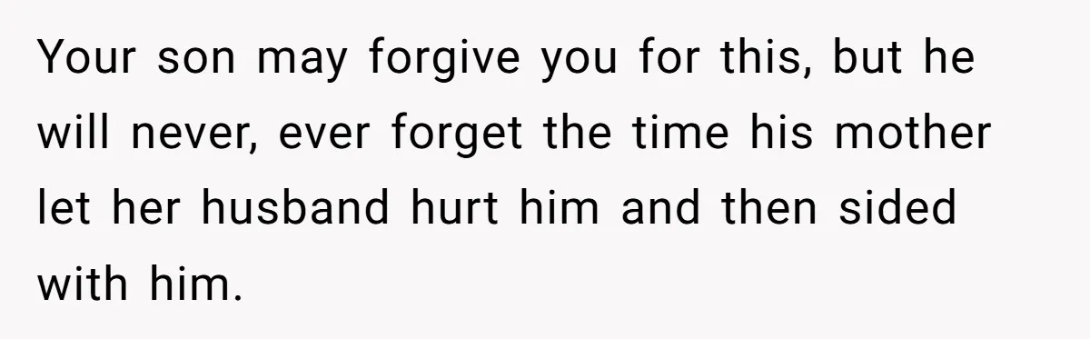 Your son may forgive you for this, but he will never, ever forget the time his mother let her husband hurt him and then sided with him.