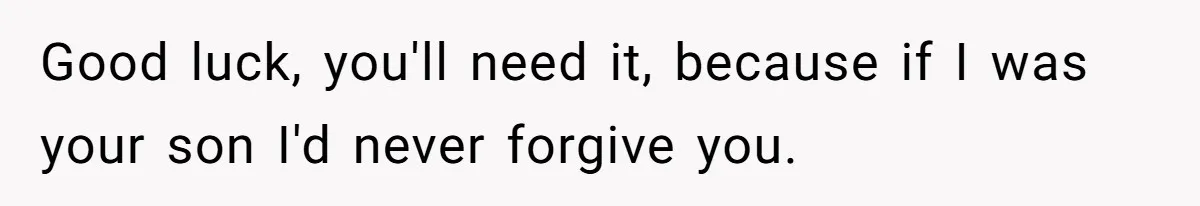 Good luck, you'll need it, because if I was your son I'd never forgive you.