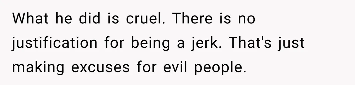 What he did is cruel. There is no justification for being a jerk. That's just making excuses for evil people.