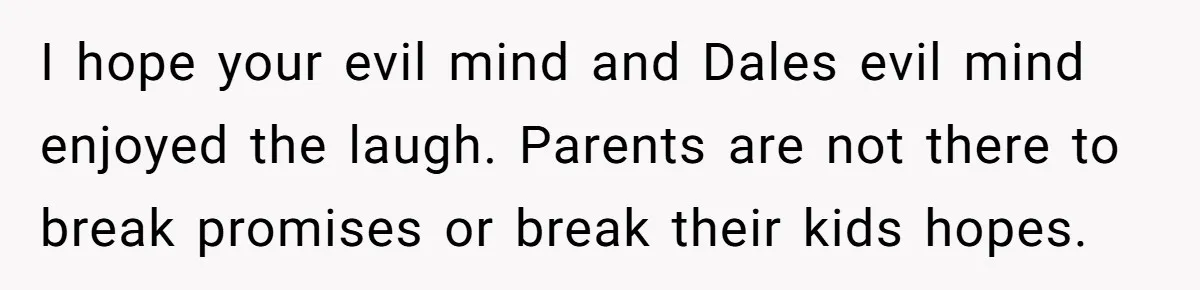 I hope your evil mind and Dales evil mind enjoyed the laugh. Parents are not there to break promises or break their kids hopes.
