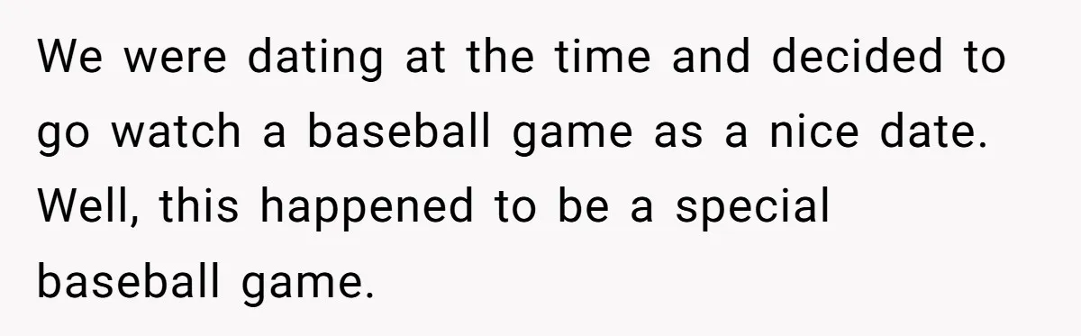 We were dating at the time and decided to go watch a baseball game as a nice date. Well, this happened to be a special baseball game.