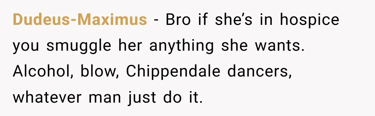 Son Breaks Hospice Rules And Brings Alcohol To Terminally Ill Mom, Family Furious Dudeus-Maximus − Bro if she’s in hospice you smuggle her anything she wants. Alcohol, blow, Chippendale dancers, whatever man just do it.