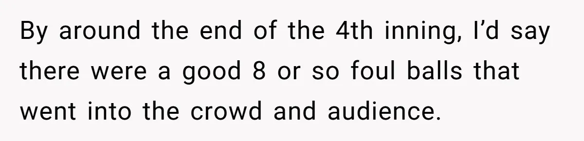 By around the end of the 4th inning, I’d say there were a good 8 or so foul balls that went into the crowd and audience.