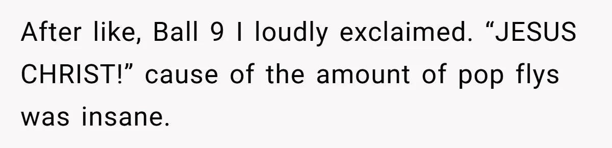After like, Ball 9 I loudly exclaimed. “JESUS CHRIST!” cause of the amount of pop flys was insane.