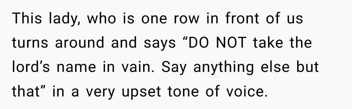 This lady, who is one row in front of us turns around and says “DO NOT take the lord’s name in vain. Say anything else but that” in a very...
