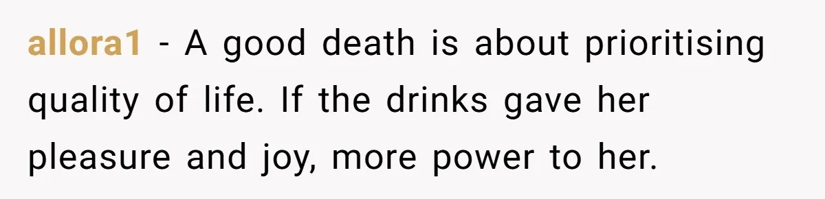 Son Breaks Hospice Rules And Brings Alcohol To Terminally Ill Mom, Family Furious allora1 − A good death is about prioritising quality of life. If the drinks gave her pleasure and joy, more power to her.