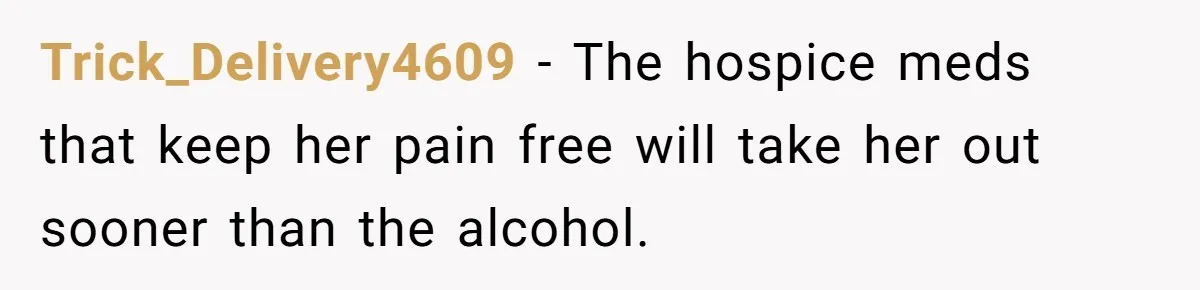 Son Breaks Hospice Rules And Brings Alcohol To Terminally Ill Mom, Family Furious Trick_Delivery4609 − The hospice meds that keep her pain free will take her out sooner than the alcohol.