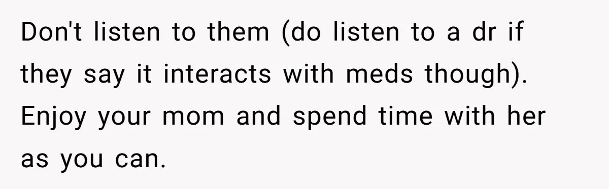 Son Breaks Hospice Rules And Brings Alcohol To Terminally Ill Mom, Family Furious Don't listen to them (do listen to a dr if they say it interacts with meds though). Enjoy your mom and spend time with her as you can.
