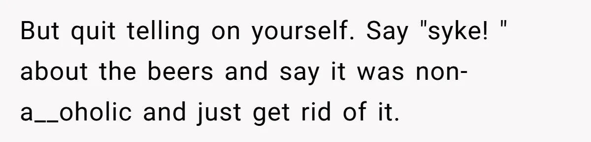 Son Breaks Hospice Rules And Brings Alcohol To Terminally Ill Mom, Family Furious But quit telling on yourself. Say "syke! " about the beers and say it was non-a__oholic and just get rid of it.